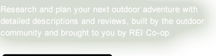 Research and plan your next outdoor adventure with detailed descriptions and reviews, built by the outdoor community and brought to you by REI Co-op.