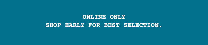 ONLINE ONLY SHOP EARLY FOR BEST SELECTION.
