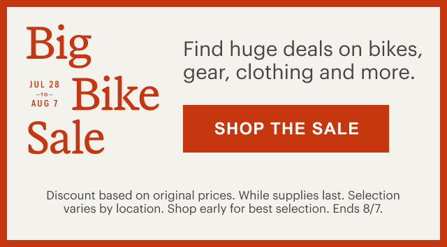 Big Bike Sale. JUL 28 to AUG 7. Find huge deals on bikes, gear, clothing and more. SHOP THE SALE. Discount based on original prices. While supplies last. Selection varies by location. Shop early for best selection. Ends 8/7.