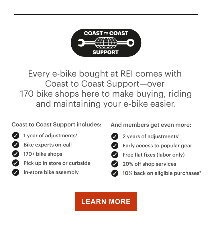 COAST TO COAST SUPPORT. Every e-bike bought at REI comes with Coast to Coast Support—over 170 bike shops here to make buying, riding and maintaining your e-bike easier. Coast to Coast Support includes:. 1 year of adjustments¹. Bike experts on-call. 170+ bike shops. Pick up in store or curbside. In-store bike assembly. And members get even more:. 2 years of adjustments¹. Early access to popular gear. Free flat fixes (labor only). 20% off shop services. 10% back on eligible purchases². LEARN MORE 